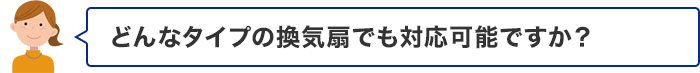 どんなタイプの換気扇でも対応可能ですか？