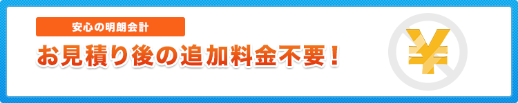 安心の明朗会計 お見積り後の追加料金不要！