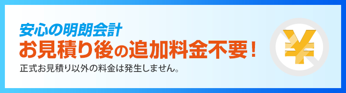 安心の明朗会計 お見積り後の追加料金不要！正式お見積り以外の料金は発生しません。