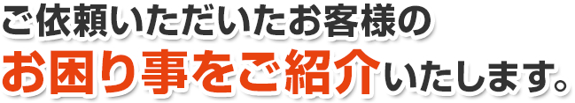 ご依頼いただいたお客様のお困り事をご紹介いたします。